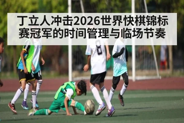 丁立人冲击2026世界快棋锦标赛冠军的时间管理与临场节奏