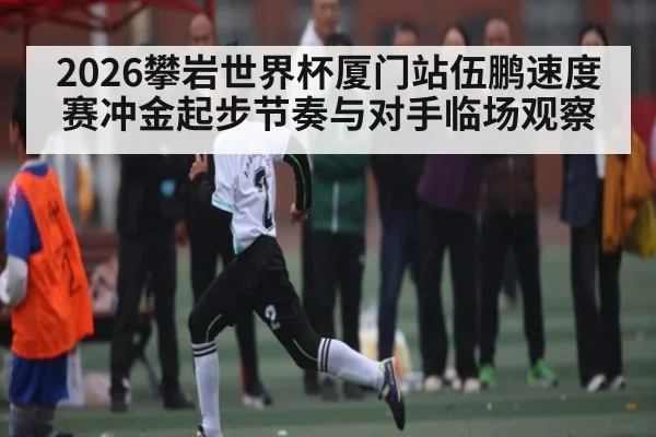 2026攀岩世界杯厦门站伍鹏速度赛冲金起步节奏与对手临场观察
