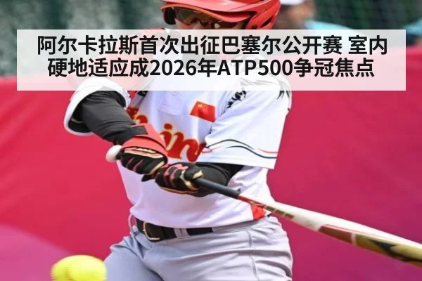 阿尔卡拉斯首次出征巴塞尔公开赛 室内硬地适应成2026年ATP500争冠焦点
